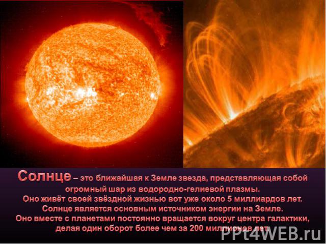 Солнце – это ближайшая к Земле звезда, представляющая собой огромный шар из водородно-гелиевой плазмы.Оно живёт своей звёздной жизнью вот уже около 5 миллиардов лет.Солнце является основным источником энергии на Земле.Оно вместе с планетами постоянн…