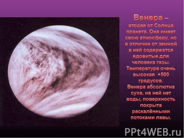 Венера – вторая от Солнца планета. Она имеет свою атмосферу, но в отличии от земной в ней содержатся ядовитые для человека газы. Температура очень высокая +500 градусов. Венера абсолютна суха, на ней нет воды, поверхность покрыта раскалёнными потока…