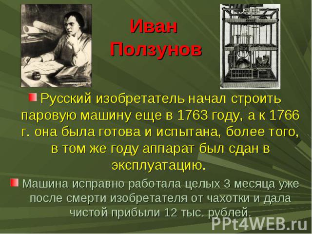 Иван ПолзуновРусский изобретатель начал строить паровую машину еще в 1763 году, а к 1766 г. она была готова и испытана, более того, в том же году аппарат был сдан в эксплуатацию. Машина исправно работала целых 3 месяца уже после смерти изобретателя …