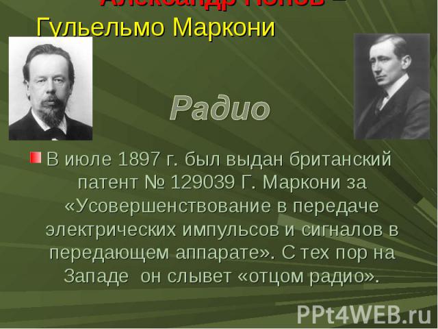Александр Попов – Гульельмо Маркони В июле 1897 г. был выдан британский патент № 129039 Г. Маркони за «Усовершенствование в передаче электрических импульсов и сигналов в передающем аппарате». С тех пор на Западе он слывет «отцом радио».