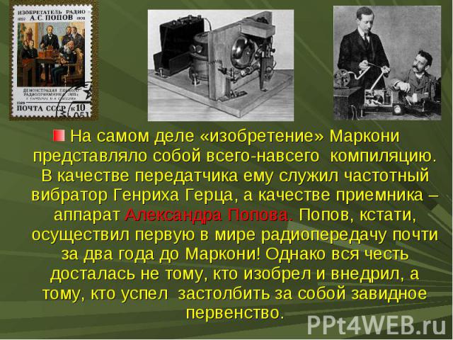 На самом деле «изобретение» Маркони представляло собой всего-навсего компиляцию. В качестве передатчика ему служил частотный вибратор Генриха Герца, а качестве приемника – аппарат Александра Попова. Попов, кстати, осуществил первую в мире радиоперед…