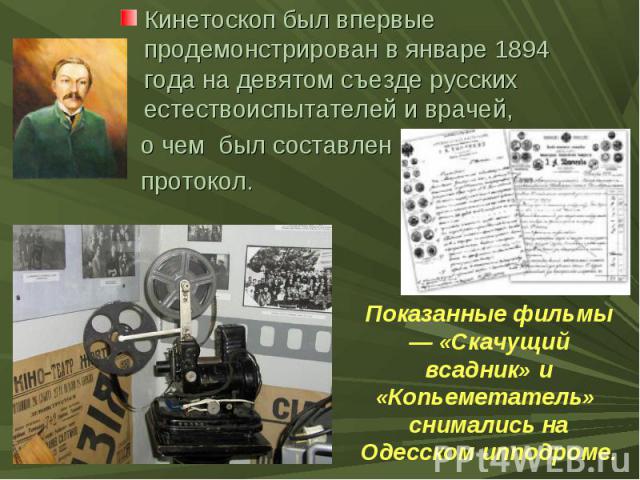 Кинетоскоп был впервые продемонстрирован в январе 1894 года на девятом съезде русских естествоиспытателей и врачей, о чем был составлен протокол. Показанные фильмы — «Скачущий всадник» и «Копьеметатель» снимались на Одесском ипподроме.