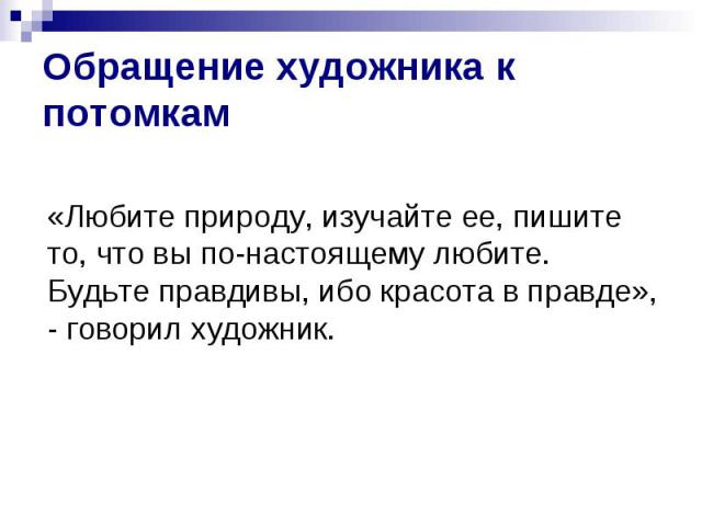 Обращение художника к потомкам«Любите природу, изучайте ее, пишите то, что вы по-настоящему любите. Будьте правдивы, ибо красота в правде», - говорил художник.