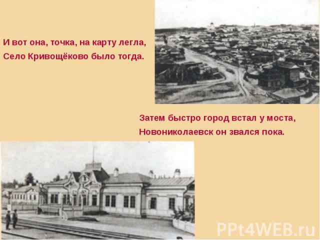 И вот она, точка, на карту легла,Село Кривощёково было тогда.Затем быстро город встал у моста,Новониколаевск он звался пока.