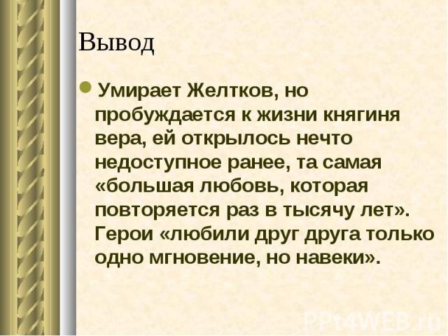 ВыводУмирает Желтков, но пробуждается к жизни княгиня вера, ей открылось нечто недоступное ранее, та самая «большая любовь, которая повторяется раз в тысячу лет». Герои «любили друг друга только одно мгновение, но навеки».