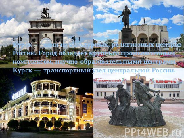 Курск — один из культурных, религиозных центров России. Город обладает крупным промышленным комплексом, научно-образовательными центрами. Курск — транспортный узел центральной России.