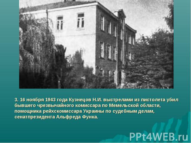 3. 16 ноября 1943 года Кузнецов Н.И. выстрелами из пистолета убил бывшего чрезвычайного комиссара по Мемельской области, помощника рейхскомиссара Украины по судебным делам, сенатпрезидента Альфреда Функа.
