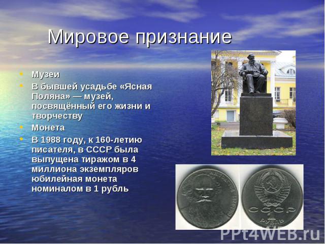 Мировое признаниеМузеиВ бывшей усадьбе «Ясная Поляна» — музей, посвящённый его жизни и творчествуМонетаВ 1988 году, к 160-летию писателя, в СССР была выпущена тиражом в 4 миллиона экземпляров юбилейная монета номиналом в 1 рубль