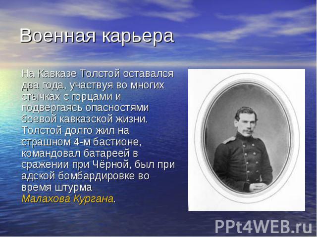 Военная карьера На Кавказе Толстой оставался два года, участвуя во многих стычках с горцами и подвергаясь опасностями боевой кавказской жизни. Толстой долго жил на страшном 4-м бастионе, командовал батареей в сражении при Чёрной, был при адской бомб…