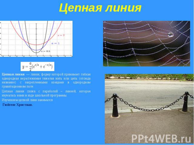 Цепная линияЦепная линия  — линия, форму которой принимает гибкая однородная нерастяжимая тяжелая нить или цепь (отсюда название) с закрепленными концами в однородном гравитационном поле. Цепная линия схожа с параболой – линией, которая изучалась на…