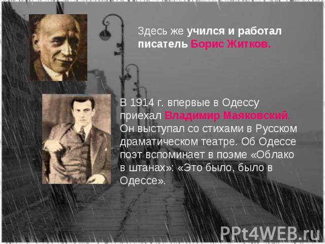 Здесь же учился и работал писатель Борис Житков.В 1914 г. впервые в Одессу приехал Владимир Маяковский. Он выступал со стихами в Русском драматическом театре. Об Одессе поэт вспоминает в поэме «Облако в штанах»: «Это было, было в Одессе».