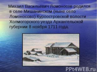 Михаил Васильевич Ломоносов родился в селе Мишанинском (ныне село Ломоносово) Ку