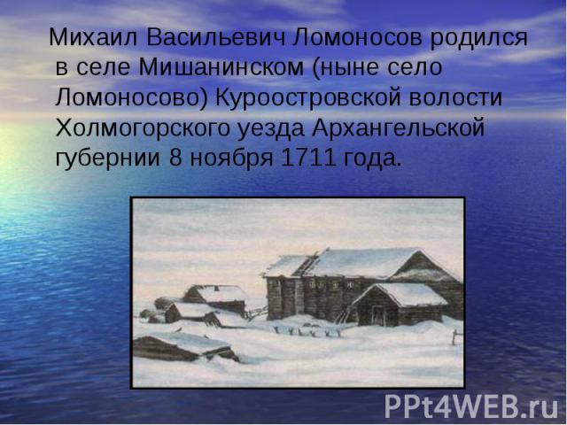 Михаил Васильевич Ломоносов родился в селе Мишанинском (ныне село Ломоносово) Куроостровской волости Холмогорского уезда Архангельской губернии 8 ноября 1711 года.