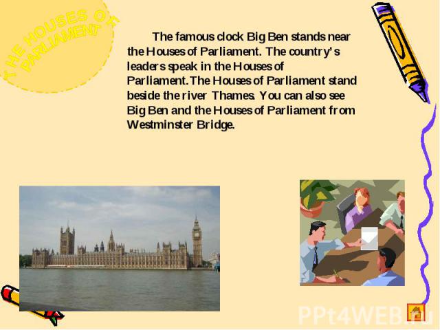 The famous clock Big Ben stands near the Houses of Parliament. The country’s leaders speak in the Houses of Parliament.The Houses of Parliament stand beside the river Thames. You can also see Big Ben and the Houses of Parliament from Westminster Bridge.