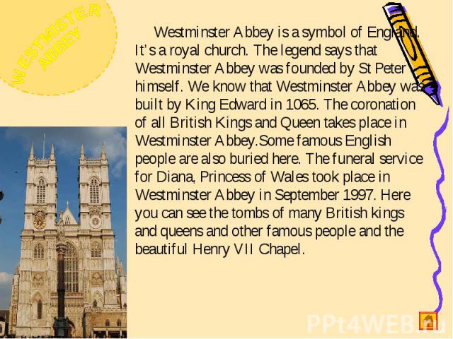 Westminster Abbey is a symbol of England. It’s a royal church. The legend says that Westminster Abbey was founded by St Peter himself. We know that Westminster Abbey was built by King Edward in 1065. The coronation of all British Kings and Queen tak…