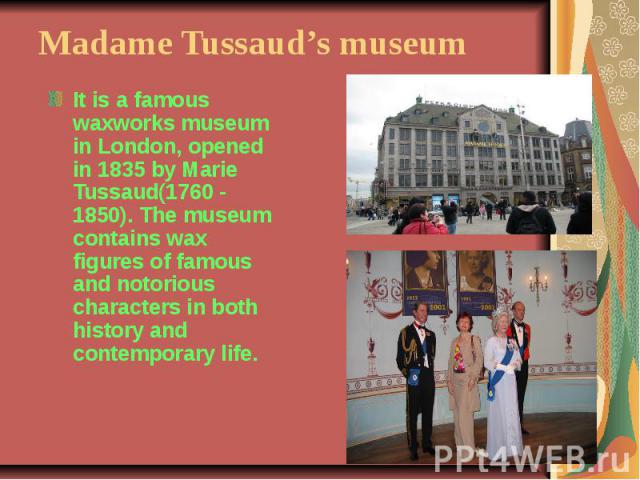Madame Tussaud’s museumIt is a famous waxworks museum in London, opened in 1835 by Marie Tussaud(1760 - 1850). The museum contains wax figures of famous and notorious characters in both history and contemporary life.