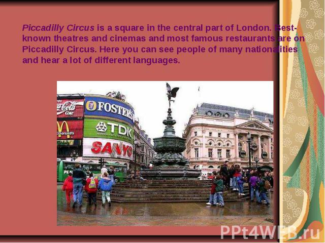 Piccadilly Circus is a square in the central part of London. Best-known theatres and cinemas and most famous restaurants are on Piccadilly Circus. Here you can see people of many nationalities and hear a lot of different languages.