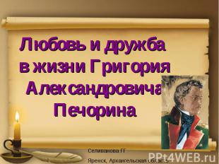 Любовь и дружба в жизни Григория Александровича Печорина Селиванова ГГ Яренск, А