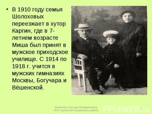 В 1910 году семья Шолоховых переезжает в хутор Каргин, где в 7-летнем возрасте Миша был принят в мужское приходское училище. С 1914 по 1918 г. учится в мужских гимназиях Москвы, Богучара и Вёшенской.