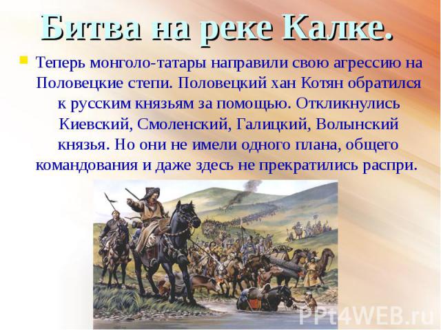 Теперь монголо-татары направили свою агрессию на Половецкие степи. Половецкий хан Котян обратился к русским князьям за помощью. Откликнулись Киевский, Смоленский, Галицкий, Волынский князья. Но они не имели одного плана, общего командования и даже з…