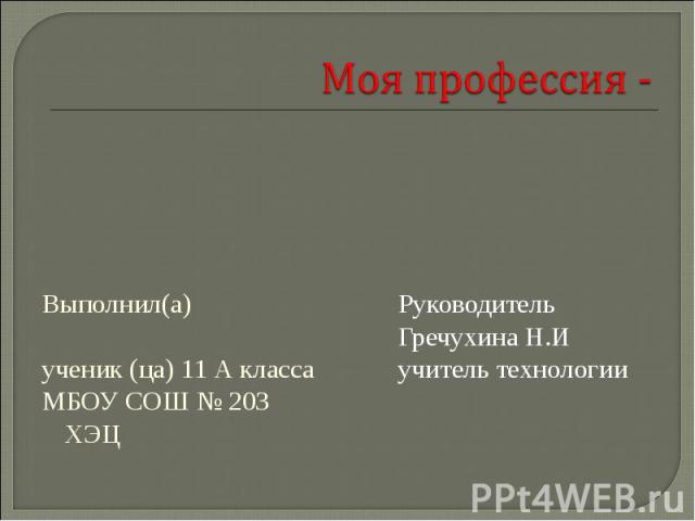 Моя профессия - Выполнил(а) ученик (ца) 11 А класса МБОУ СОШ № 203 ХЭЦ Руководитель Гречухина Н.Иучитель технологии