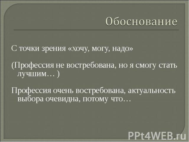 ОбоснованиеС точки зрения «хочу, могу, надо»(Профессия не востребована, но я смогу стать лучшим… )Профессия очень востребована, актуальность выбора очевидна, потому что…