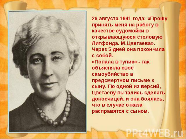 26 августа 1941 года: «Прошу принять меня на работу в качестве судомойки в открывающуюся столовую Литфонда. М.Цветаева».Через 5 дней она покончила с собой.«Попала в тупик» - так объясняла своё самоубийство в предсмертном письме к сыну. По одной из в…