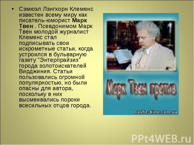 Сэмюэл Лэнгхорн Клеменс известен всему миру как писатель-юморист Марк Твен . Псевдонимом Марк Твен молодой журналист Клеменс стал подписывать свои искрометные статьи, когда устроился в бульварную газету 