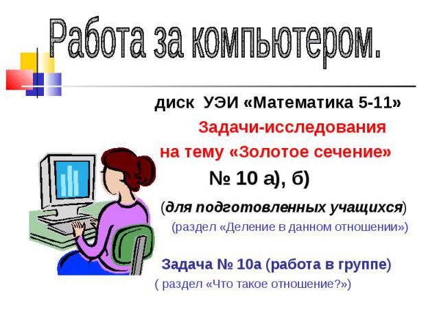 Работа за компьютером.диск УЭИ «Математика 5-11» Задачи-исследования на тему «Золотое сечение» № 10 а), б) (для подготовленных учащихся) (раздел «Деление в данном отношении») Задача № 10а (работа в группе)( раздел «Что такое отношение?»)