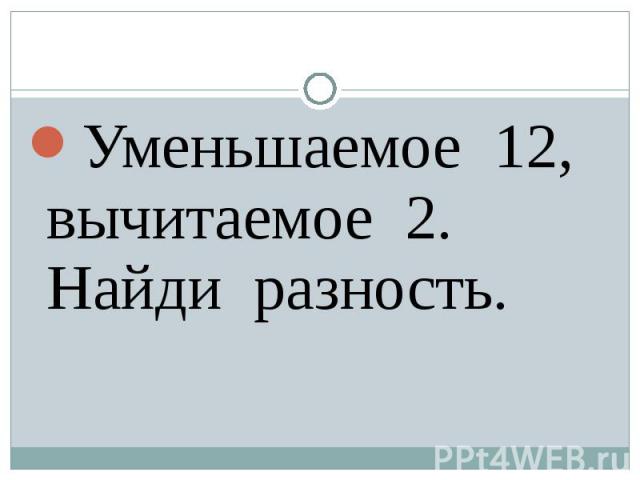 Уменьшаемое 12, вычитаемое 2. Найди разность.