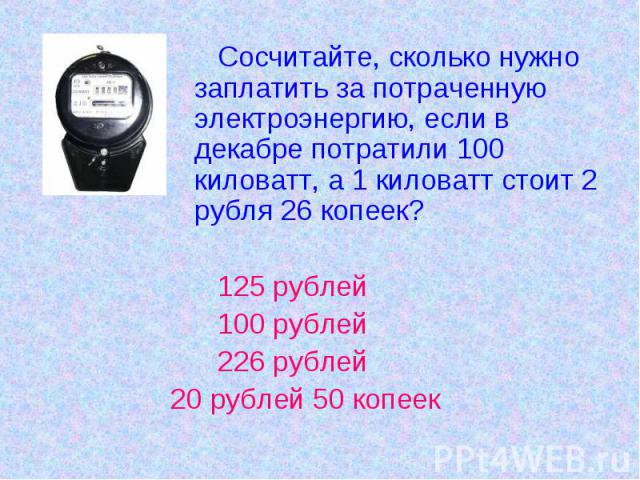 Сосчитайте, сколько нужно заплатить за потраченную электроэнергию, если в декабре потратили 100 киловатт, а 1 киловатт стоит 2 рубля 26 копеек? 125 рублей 100 рублей 226 рублей20 рублей 50 копеек