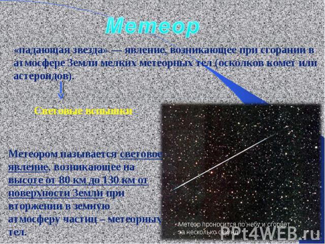 Метеор«падающая звезда» — явление, возникающее при сгорании в атмосфере Земли мелких метеорных тел (осколков комет или астероидов). Метеором называется световое явление, возникающее на высоте от 80 км до 130 км от поверхности Земли при вторжении в з…