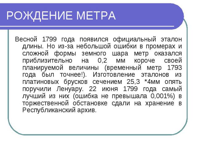 РОЖДЕНИЕ МЕТРАВесной 1799 года появился официальный эталон длины. Но из-за небольшой ошибки в промерах и сложной формы земного шара метр оказался приблизительно на 0,2 мм короче своей планируемой величины (временный метр 1793 года был точнее!). Изго…