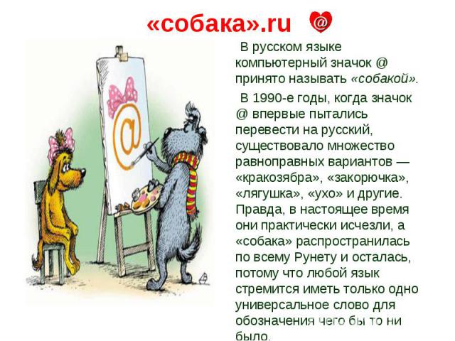 «собака».ru В русском языке компьютерный значок @ принято называть «собакой». В 1990-е годы, когда значок @ впервые пытались перевести на русский, существовало множество равноправных вариантов — «кракозябра», «закорючка», «лягушка», «ухо» и другие. …