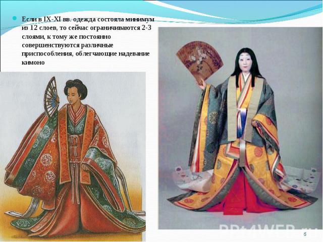 Если в IX-XI вв. одежда состояла минимум из 12 слоев, то сейчас ограничиваются 2-3 слоями, к тому же постоянно совершенствуются различные приспособления, облегчающие надевание кимоно