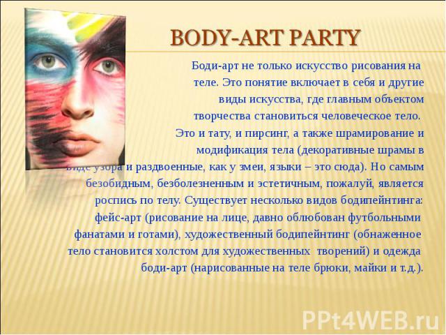 Body-art partyБоди-арт не только искусство рисования на теле. Это понятие включает в себя и другиевиды искусства, где главным объектомтворчества становиться человеческое тело. Это и тату, и пирсинг, а также шрамирование имодификация тела (декоративн…