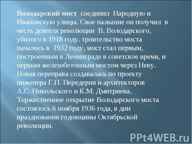 Володарский мост  соединил  Народную и Ивановскую улицы. Свое название он получил  в честь деятеля революции  В. Володарского, убитого в 1918 году. троительство моста началось в  1932 году, мост стал первым, построенным в Ленинграде в советское врем…