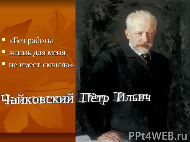 «Без работы жизнь для меняне имеет смысла»Чайковский Пётр Ильич