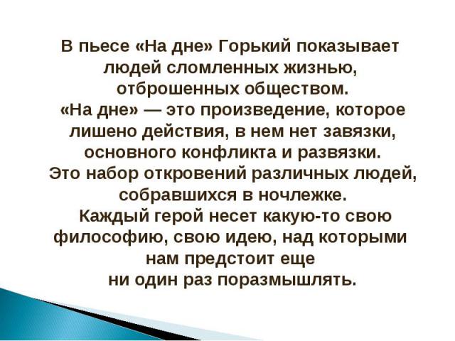 В пьесе «На дне» Горький показывает людей сломленных жизнью, отброшенных обществом.«На дне» — это произведение, которое лишено действия, в нем нет завязки, основного конфликта и развязки.Это набор откровений различных людей, собравшихся в ночлежке. …