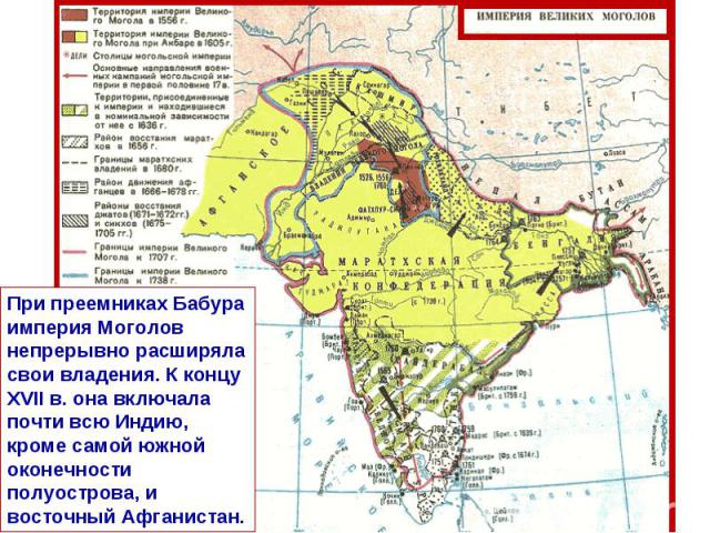 При преемниках Бабура империя Моголов непрерывно расширяла свои владения. К концу XVII в. она включала почти всю Индию, кроме самой южной оконечности полуострова, и восточный Афганистан.