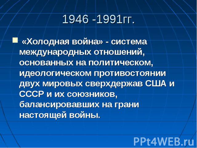 1946 -1991гг. «Холодная война» - система международных отношений, основанных на политическом, идеологическом противостоянии двух мировых сверхдержав США и СССР и их союзников, балансировавших на грани настоящей войны.