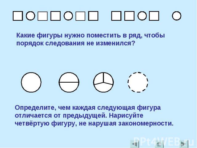 Какие фигуры нужно поместить в ряд, чтобы порядок следования не изменился?Определите, чем каждая следующая фигура отличается от предыдущей. Нарисуйте четвёртую фигуру, не нарушая закономерности.