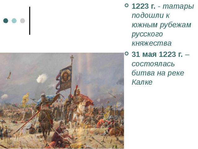 1223 г. - татары подошли к южным рубежам русского княжества 1223 г. - татары подошли к южным рубежам русского княжества 31 мая 1223 г. – состоялась битва на реке Калке