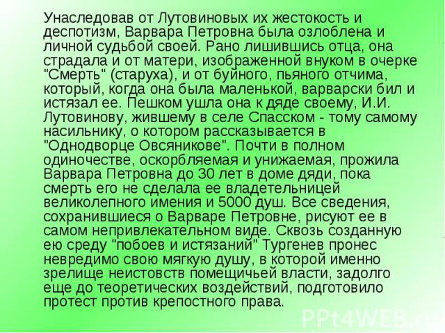 Унаследовав от Лутовиновых их жестокость и деспотизм, Варвара Петровна была озлоблена и личной судьбой своей. Рано лишившись отца, она страдала и от матери, изображенной внуком в очерке "Смерть" (старуха), и от буйного, пьяного отчима, кот…