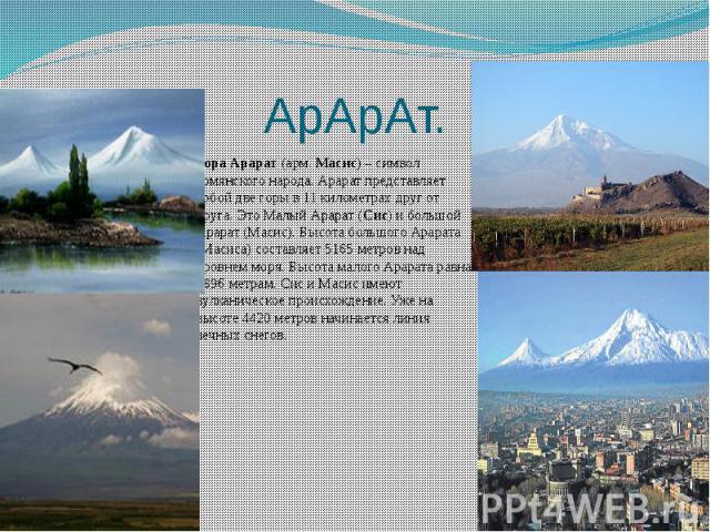 АрАрАт. Гора Арарат (арм. Масис) – символ армянского народа. Арарат представляет собой две горы в 11 километрах друг от друга. Это Малый Арарат (Сис) и большой Арарат (Масис). Высота большого Арарата (Масиса) составляет 5165 метров над уро…