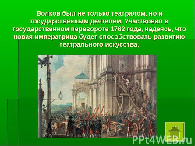 Волков был не только театралом, но и государственным деятелем. Участвовал в государственном перевороте 1762 года, надеясь, что новая императрица будет способствовать развитию театрального искусства.