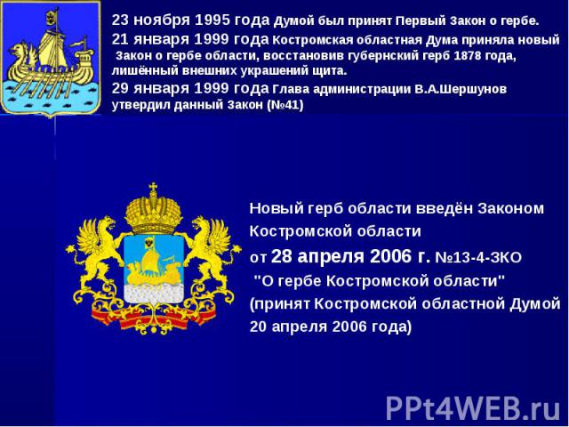 23 ноября 1995 года Думой был принят Первый Закон о гербе. 21 января 1999 года Костромская областная Дума приняла новый Закон о гербе области, восстановив губернский герб 1878 года, лишённый внешних украшений щита. 29 января 1999 года Глава админист…