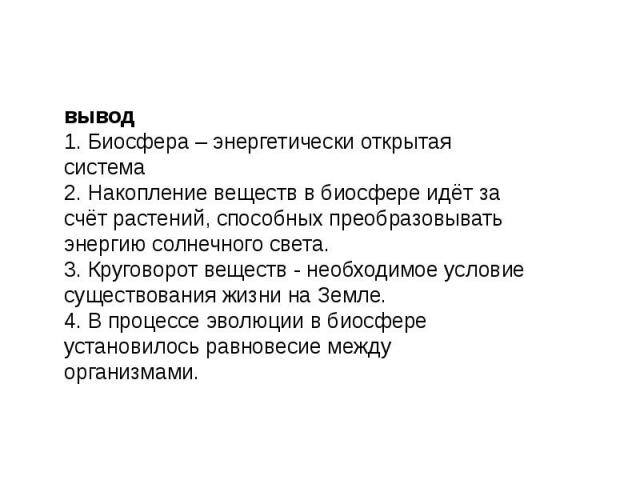 вывод1. Биосфера – энергетически открытая система2. Накопление веществ в биосфере идёт за счёт растений, способных преобразовывать энергию солнечного света.3. Круговорот веществ - необходимое условие существования жизни на Земле.4. В процессе эволюц…