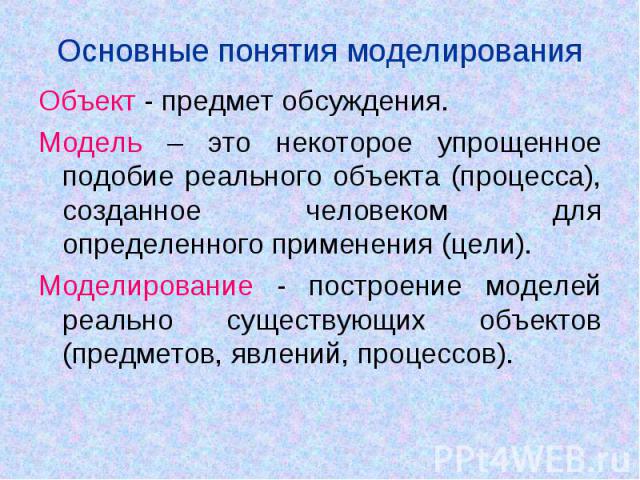 Основные понятия моделирования Объект - предмет обсуждения. Модель – это некоторое упрощенное подобие реального объекта (процесса), созданное человеком для определенного применения (цели).Моделирование - построение моделей реально существующих объек…