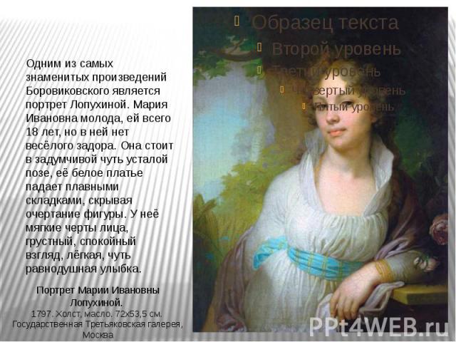 Одним из самых знаменитых произведений Боровиковского является портрет Лопухиной. Мария Ивановна молода, ей всего 18 лет, но в ней нет весёлого задора. Она стоит в задумчивой чуть усталой позе, её белое платье падает плавными складками, скрывая очер…